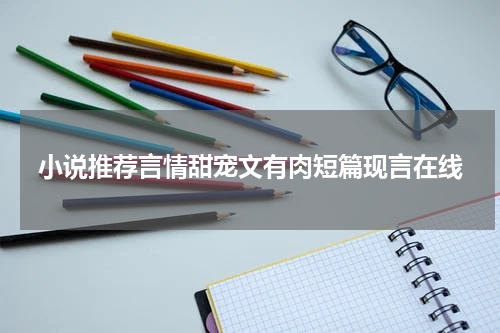 小说推荐言情甜宠文有肉短篇现言在线