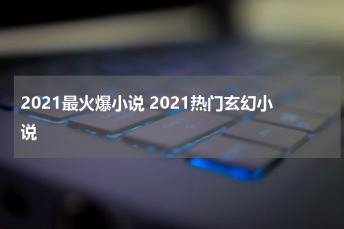 2021最火爆小说 2021热门玄幻小说