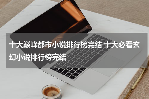 十大巅峰都市小说排行榜完结 十大必看玄幻小说排行榜完结