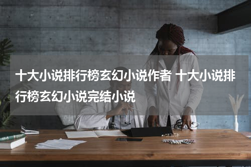 十大小说排行榜玄幻小说作者 十大小说排行榜玄幻小说完结小说