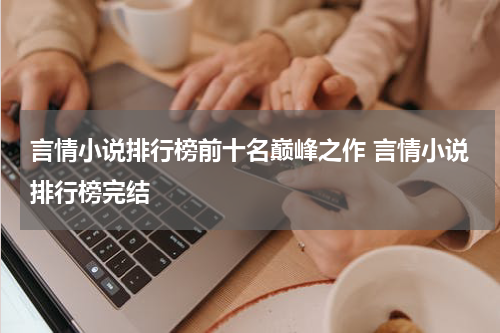 言情小说排行榜前十名巅峰之作 言情小说排行榜完结
