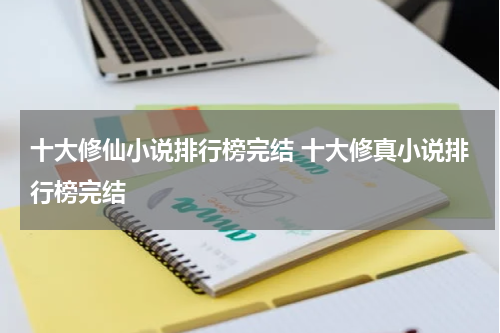 十大修仙小说排行榜完结 十大修真小说排行榜完结