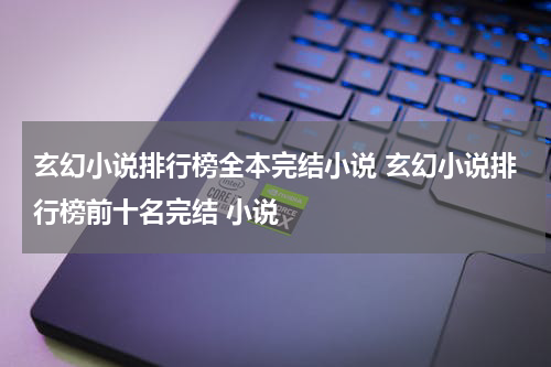 玄幻小说排行榜全本完结小说 玄幻小说排行榜前十名完结 小说