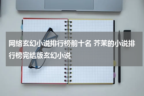 网络玄幻小说排行榜前十名 芥茉的小说排行榜完结版玄幻小说