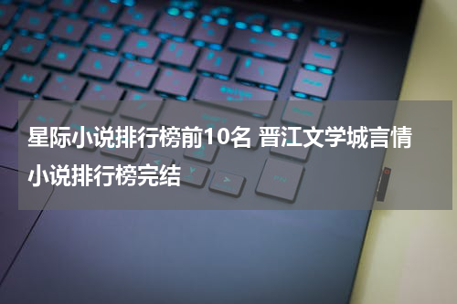 星际小说排行榜前10名 晋江文学城言情小说排行榜完结