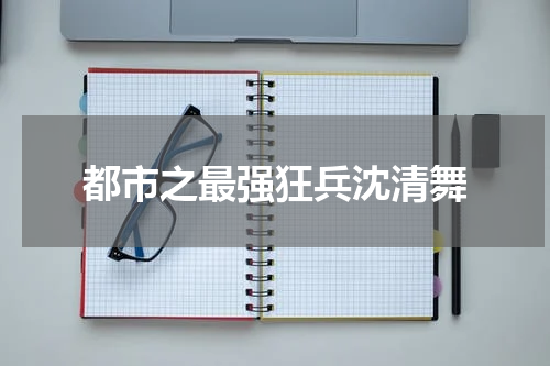 都市之最强狂兵沈清舞