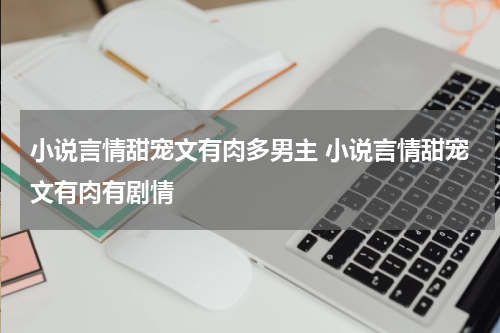 小说言情甜宠文有肉多男主 小说言情甜宠文有肉有剧情