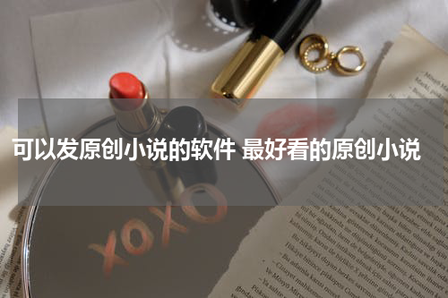 可以发原创小说的软件 最好看的原创小说