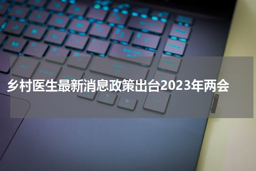 乡村医生最新消息政策出台2023年两会