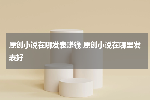 原创小说在哪发表赚钱 原创小说在哪里发表好