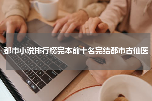 都市小说排行榜完本前十名完结都市古仙医