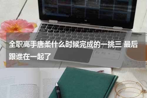 全职高手唐柔什么时候完成的一挑三 最后跟谁在一起了