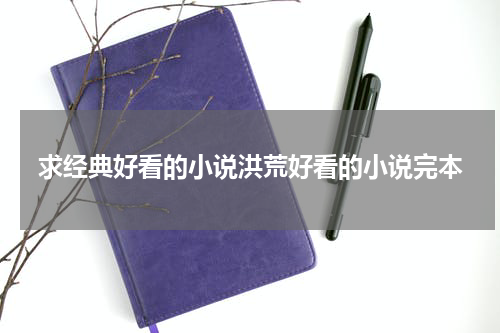求经典好看的小说洪荒好看的小说完本