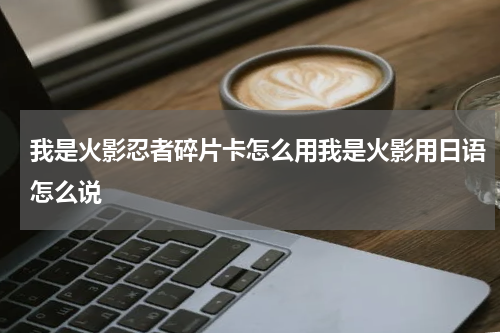 我是火影忍者碎片卡怎么用我是火影用日语怎么说