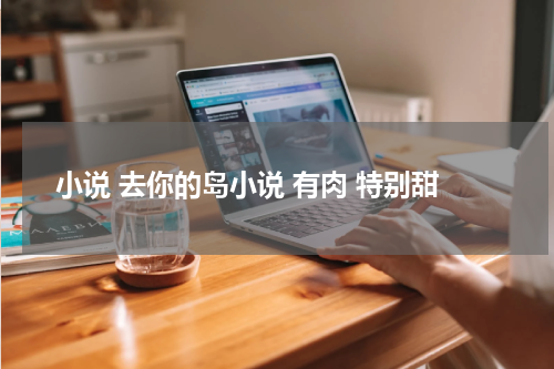 小说 去你的岛小说 有肉 特别甜