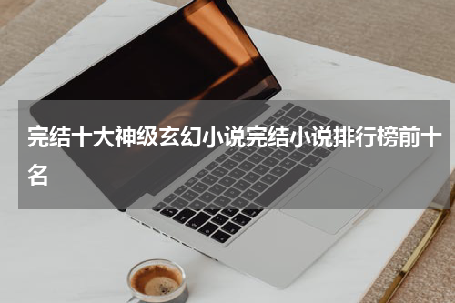 完结十大神级玄幻小说完结小说排行榜前十名