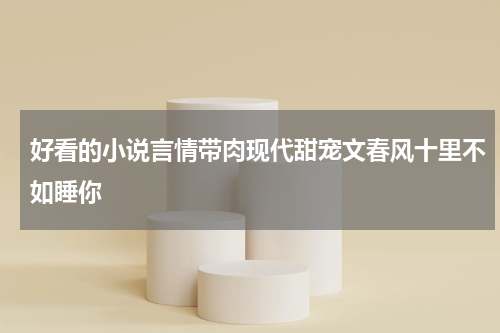 好看的小说言情带肉现代甜宠文春风十里不如睡你