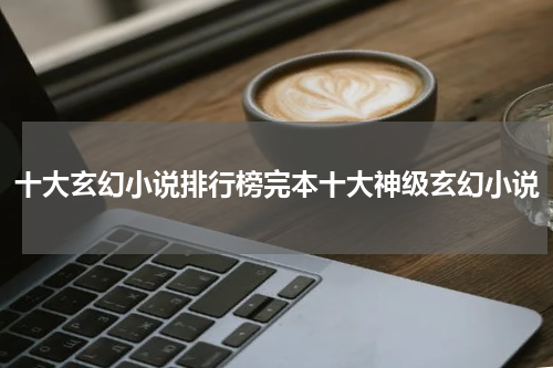 十大玄幻小说排行榜完本十大神级玄幻小说