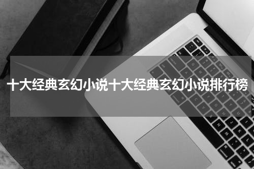 十大经典玄幻小说十大经典玄幻小说排行榜