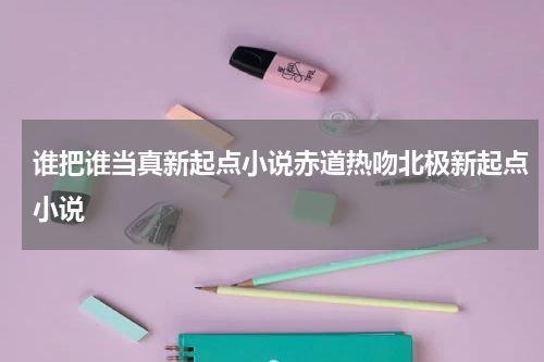 谁把谁当真新起点小说赤道热吻北极新起点小说