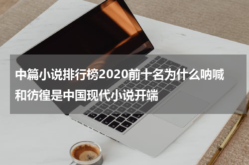 中篇小说排行榜2020前十名为什么呐喊和彷徨是中国现代小说开端