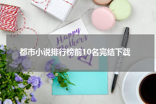 都市小说排行榜前10名完结下载