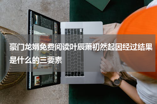豪门龙婿免费阅读叶辰萧初然起因经过结果是什么的三要素