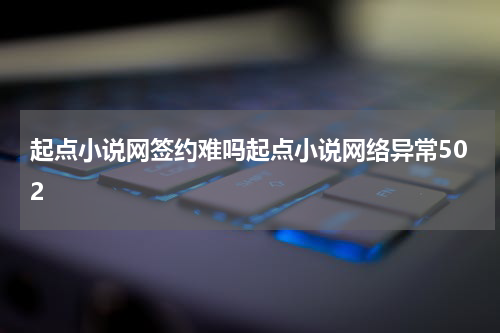 起点小说网签约难吗起点小说网络异常502