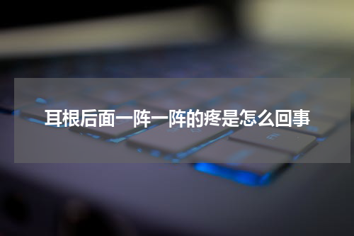 耳根后面一阵一阵的疼是怎么回事