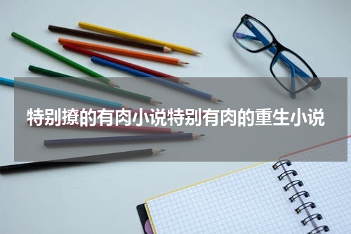 特别撩的有肉小说特别有肉的重生小说