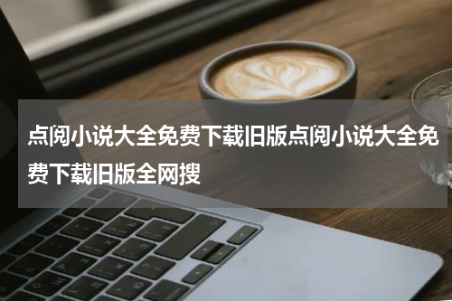点阅小说大全免费下载旧版点阅小说大全免费下载旧版全网搜