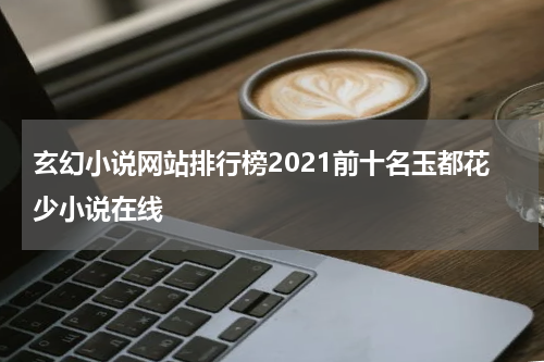 玄幻小说网站排行榜2021前十名玉都花少小说在线