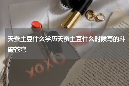 天蚕土豆什么学历天蚕土豆什么时候写的斗破苍穹