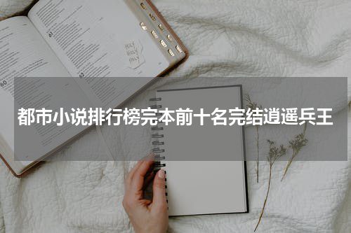 都市小说排行榜完本前十名完结逍遥兵王