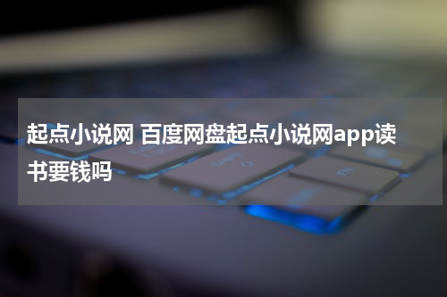 起点小说网 百度网盘起点小说网app读书要钱吗