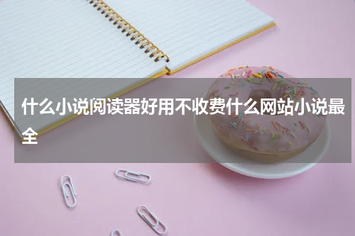 什么小说阅读器好用不收费什么网站小说最全