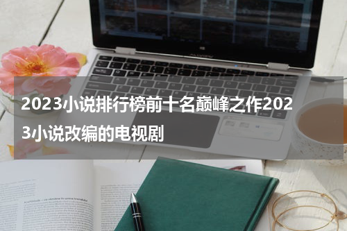 2023小说排行榜前十名巅峰之作2023小说改编的电视剧