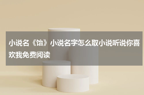 小说名《饴》小说名字怎么取小说听说你喜欢我免费阅读