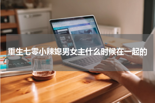 重生七零小辣媳男女主什么时候在一起的