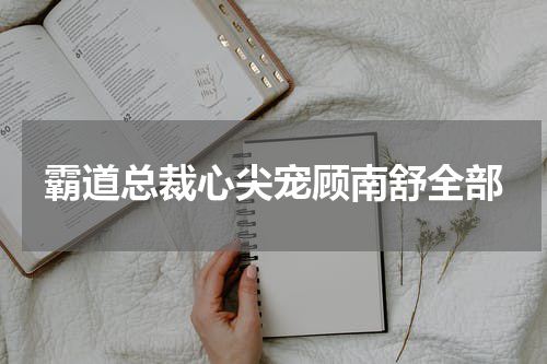 霸道总裁心尖宠顾南舒全部
