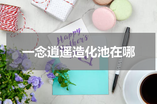 一念逍遥造化池在哪