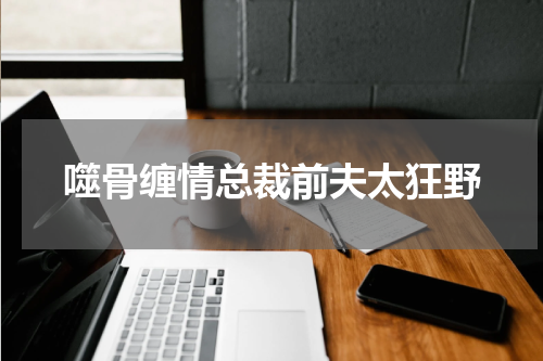 噬骨缠情总裁前夫太狂野
