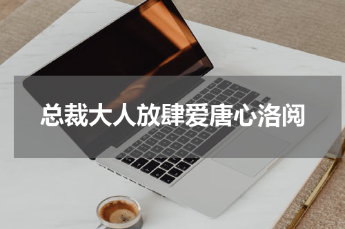 总裁大人放肆爱唐心洛阅