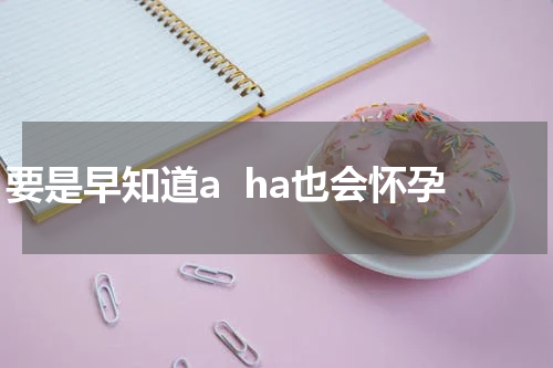 要是早知道a  ha也会怀孕