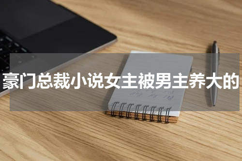 豪门总裁小说女主被男主养大的