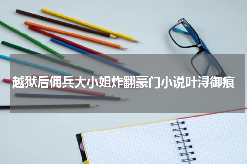 越狱后佣兵大小姐炸翻豪门小说叶浔御痕