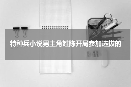 特种兵小说男主角姓陈开局参加选拔的
