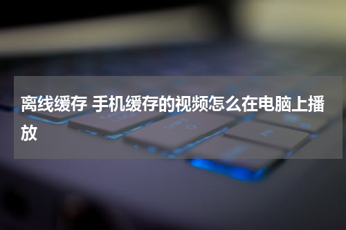 离线缓存 手机缓存的视频怎么在电脑上播放
