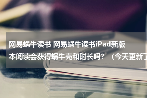网易蜗牛读书 网易蜗牛读书iPad新版本阅读会获得蜗牛壳和时长吗？（今天更新了。）