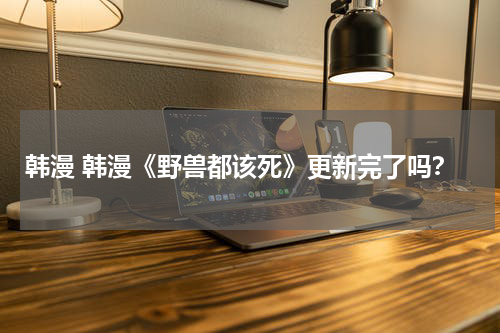 韩漫 韩漫《野兽都该死》更新完了吗？